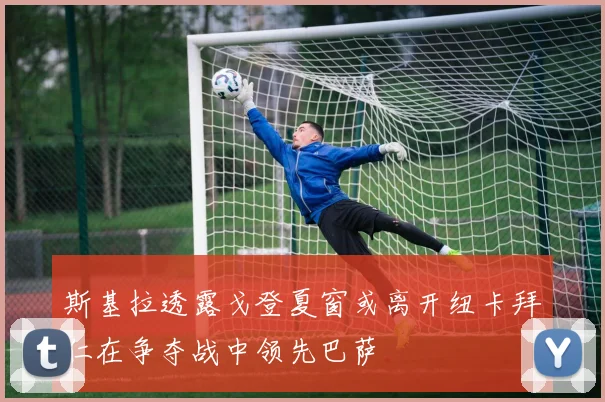 斯基拉透露戈登夏窗或离开纽卡拜仁在争夺战中领先巴萨