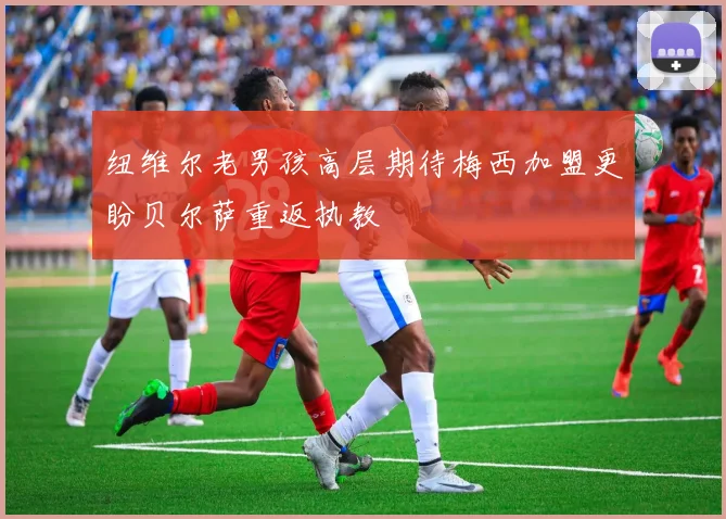 纽维尔老男孩高层期待梅西加盟更盼贝尔萨重返执教