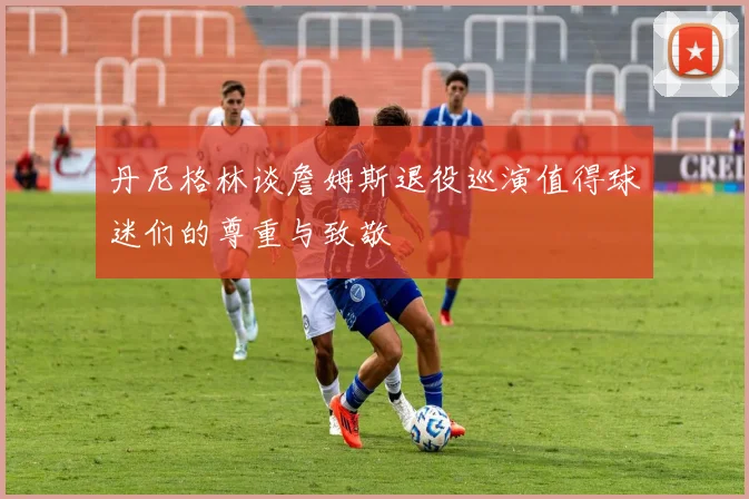 丹尼格林谈詹姆斯退役巡演值得球迷们的尊重与致敬