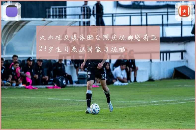 大加社交媒体晒合照庆祝娜塔莉亚23岁生日表达骄傲与祝福