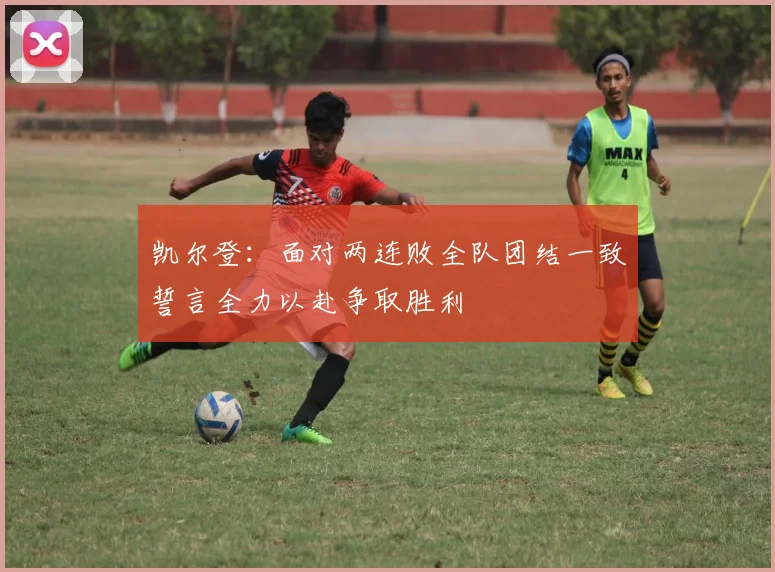 凯尔登：面对两连败全队团结一致誓言全力以赴争取胜利