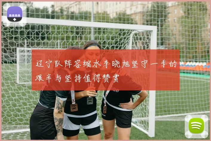 辽宁队阵容缩水李晓旭坚守一季的艰辛与坚持值得赞赏