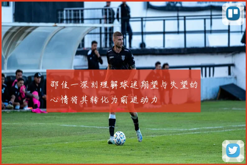 邵佳一深刻理解球迷期望与失望的心情将其转化为前进动力