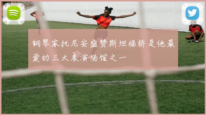 钢琴家托尼安盛赞斯坦福桥是他最爱的三大表演场馆之一