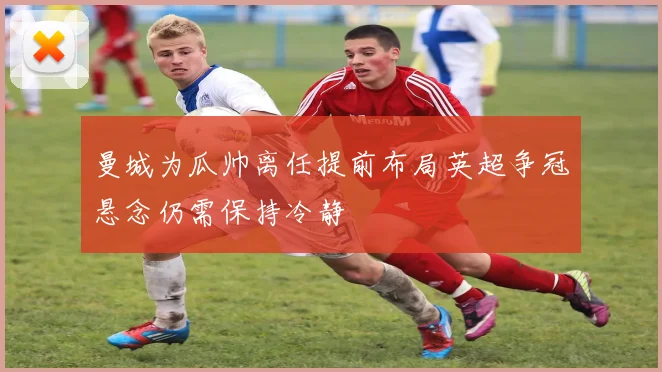 曼城为瓜帅离任提前布局英超争冠悬念仍需保持冷静