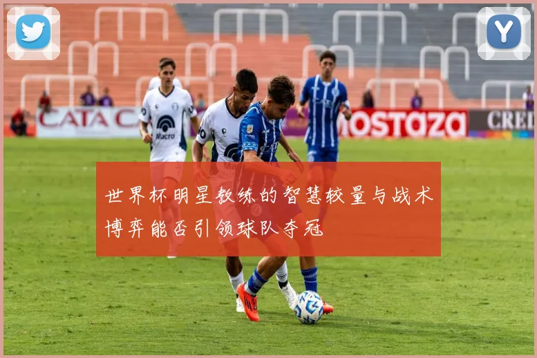 世界杯明星教练的智慧较量与战术博弈能否引领球队夺冠