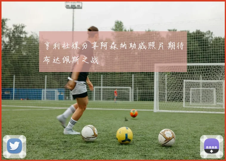 亨利社媒分享阿森纳助威照片期待布达佩斯之战