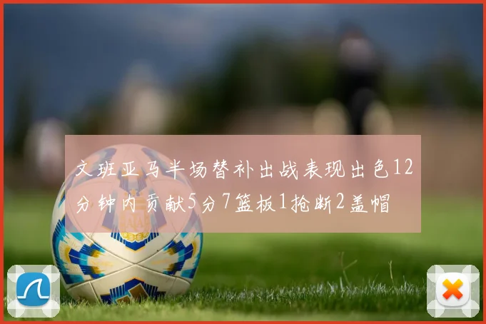 文班亚马半场替补出战表现出色12分钟内贡献5分7篮板1抢断2盖帽
