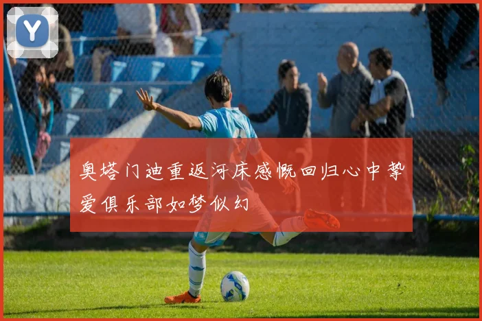 奥塔门迪重返河床感慨回归心中挚爱俱乐部如梦似幻