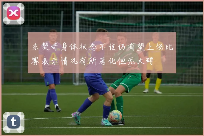 东契奇身体状态不佳仍渴望上场比赛表示情况有所恶化但无大碍