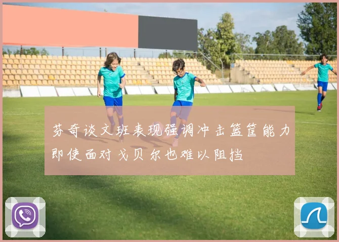 芬奇谈文班表现强调冲击篮筐能力即使面对戈贝尔也难以阻挡