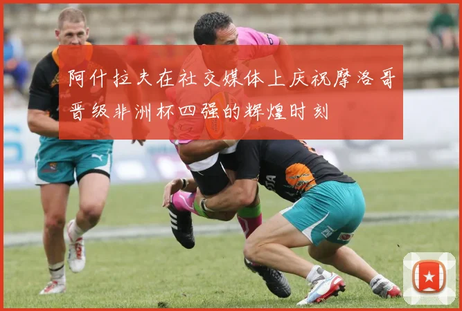 阿什拉夫在社交媒体上庆祝摩洛哥晋级非洲杯四强的辉煌时刻