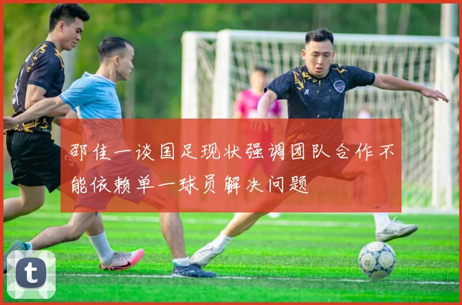 邵佳一谈国足现状强调团队合作不能依赖单一球员解决问题