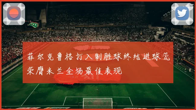 菲尔克鲁格打入制胜球终结进球荒荣膺米兰全场最佳表现