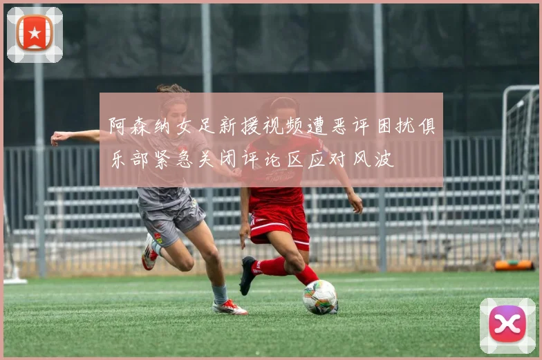 阿森纳女足新援视频遭恶评困扰俱乐部紧急关闭评论区应对风波