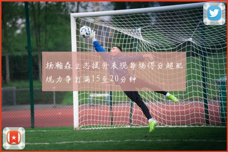 杨瀚森立志提升表现每场得分超犯规力争打满15至20分钟